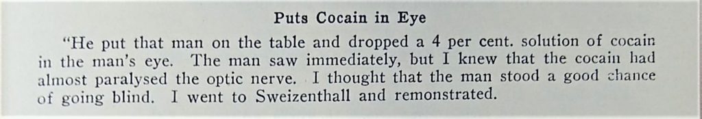 Text from another report, reading: Puts Cocain in Eye. "He put that man on the table and dropped a 4 per cent. solution of cocain in the man's eye. The man saw immediately, but I knew that the cocain had almost paralysed the optic nerve. I thought that the man stood a good chance of going blind. I went to Sweizenthall and remonstrated.