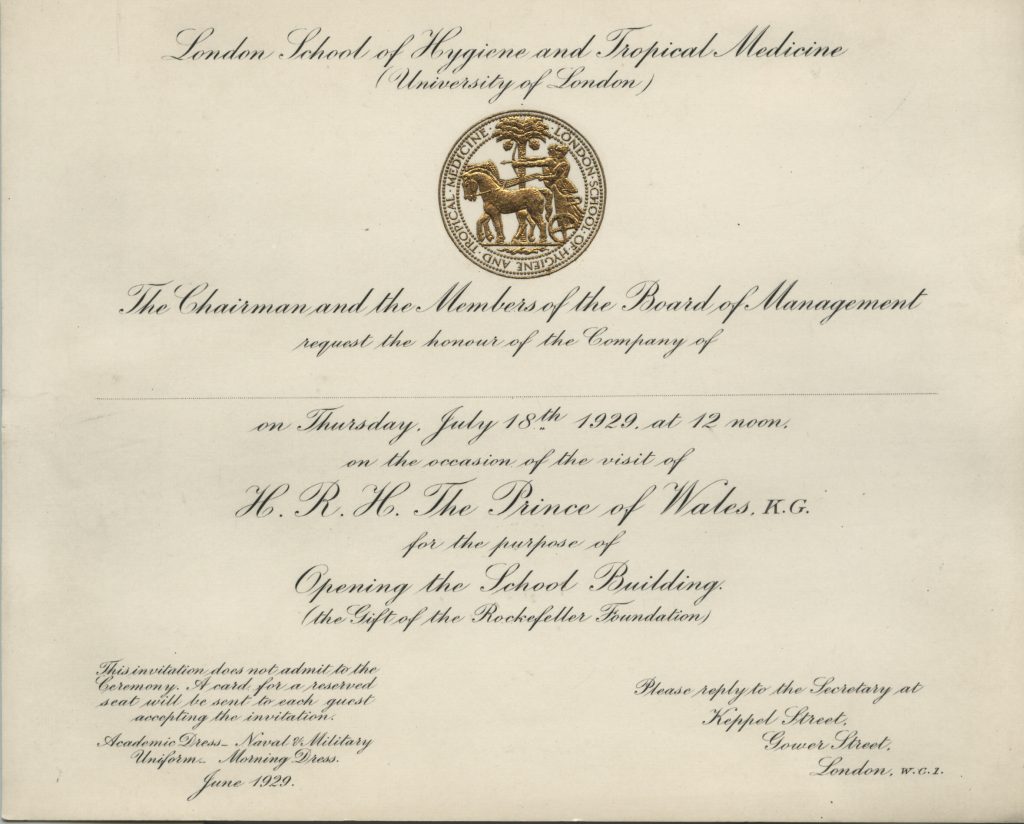 Off-white, cursive invitation with gold LSHTM Logo stating "London School of Hygiene and Tropical Medicine, University of London. The Chairman and the Members of the Board of Management request the honour of the Company of ... on Thursday July 18th 1929 at 12 noon on the occasion of the visit of H.R.H The Prince of Wales, K.G. for the purpose of Opening the School Building (the gift of the Rockefeller Foundation)"