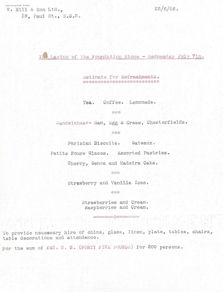 Off-white, typed note stating "The Laying of the Foundation Stone -Wednesday July 7th. Estimate for refreshments. Tea. Coffee. Lemonade. Sandwiches: Ham, Egg & Cress, Chesterfields. Parisian Biscuits. Gateaux. Petite Fours Glaces. Assorted Pastries. Cherry, Genca and Madeira cake. Strawberry and Vanilla Ices. Strawberries and Cream. Raspberries and Cream. To provide necessary hire of china, glass, linen, plate, tables, chairs, table decorations and attendance. For the sum of £45 for 300 persons"
