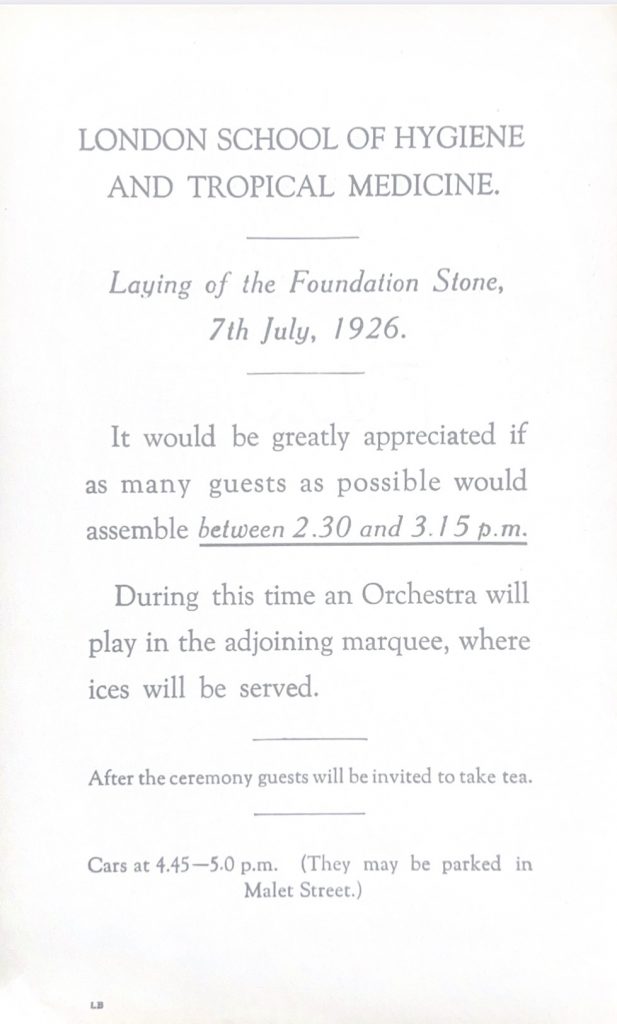 Off-white, typed note stating "London School of Hygiene and Tropical Medicine. laying of the Foundation Stone, 7th July 1926. It would be greatly appreciated if as many guests as possible would assemble between 2.30 and 3.15pm. During this time an orchestra will plat in the adjoining marquee, where ices will be served. After the ceremony guests will be invited to take tea. Cars at 4.30-5pm (They may be parked in Malet Street)"