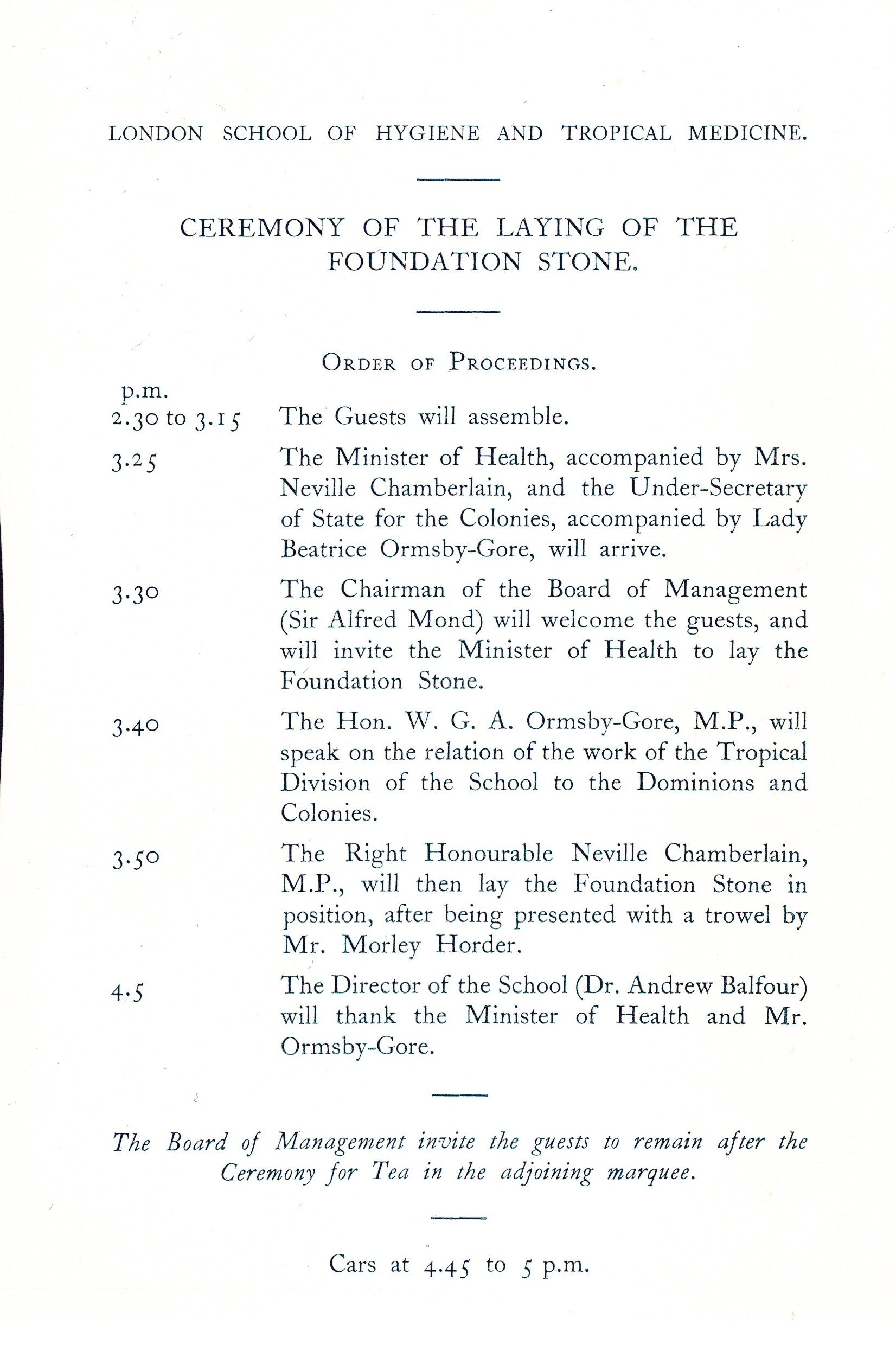 London School of Hygiene and Tropical Medicine. Ceremony of the laying of the foundation stone. Order of proceedings. p.m 2.30-3.25 The guests will assemble, 3.25 The Minister of Health, accompanied by Mrs. Neville Chamberlain, and the Under-Secretary of State for the Colonies, accompanied by Lady Beatrice Ormsy-Gore will arrive. 3.30 The Chairman of the board of Management (Sir Alfred Mond) will welcome the guests and invite the minister of health to lay the foundation stone. 3.40 The Hon. W. G. A. Ormsy-Gore, M.P. will speak on the relation of the work of the Tropical Division of the school to the Dominions and Colonies. 3.50 The Right Honourable neville Chamberlain, M.P. will then lay the foundation stone in position, after being presented with a trowel by Mr Morley Horder